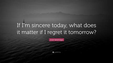 José Saramago Quote If Im Sincere Today What Does It Matter If I