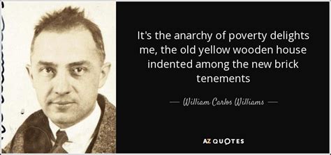 Lifeless in appearance, sluggish dazed spring approaches — they enter the new world naked, cold, uncertain of all save that they enter. William Carlos Williams quote: It's the anarchy of poverty delights me, the old yellow wooden ...