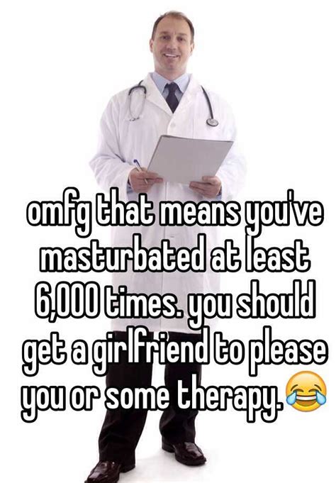 Omfg That Means You Ve Masturbated At Least 6 000 Times You Should Get A Girlfriend To Please