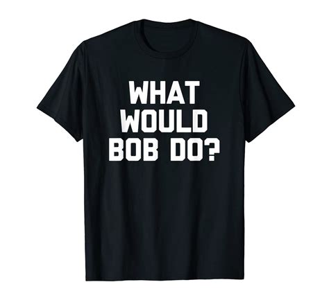 Funny Bob Shirt What Would Bob Do T Shirt Funny Saying Bob T Shirt Clothing