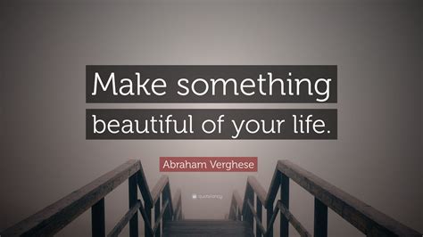 Abraham Verghese Quote Make Something Beautiful Of Your Life