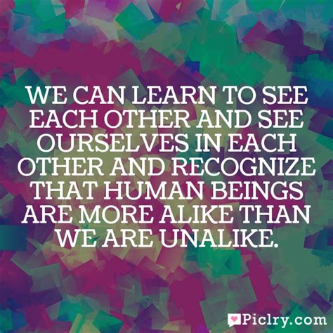 We Can Learn To See Each Other And See Ourselves In Each Other And