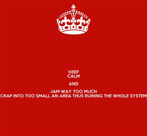 Keep Calm And Jam Way Too Much Crap Into Too Small An Area Thus Ruining