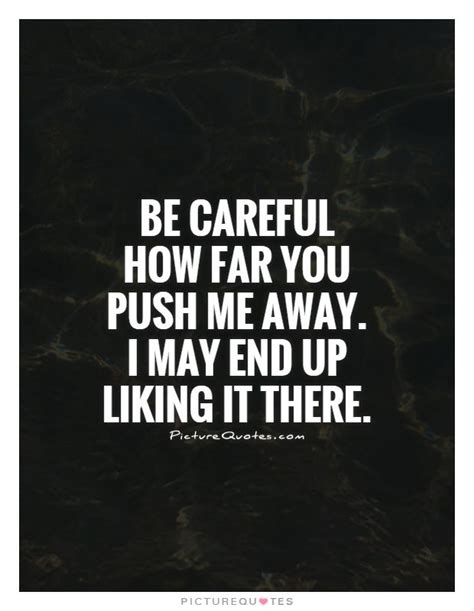 Be Careful How Far You Push Me Away I May End Up Liking It There
