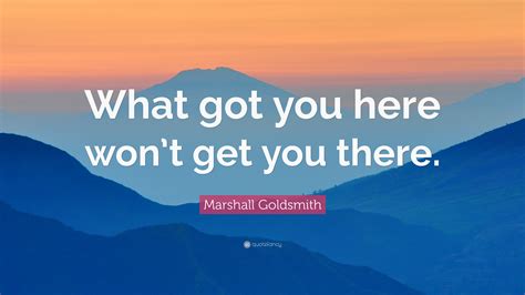 1184106 Marshall Goldsmith Quote What Got You Here Won T Get You There