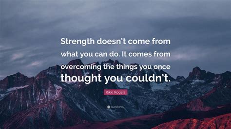 It comes from overcoming the things you once thought you couldn't. Rikki Rogers Quote: "Strength doesn't come from what you ...