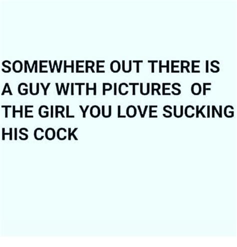 Somewhere Out There Is A Guy With Pictures Of The Girl You Love Sucking His Cock Meme On Meme