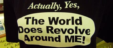 Actually Yes The World Does Revolve Around Me Yes World Revolve