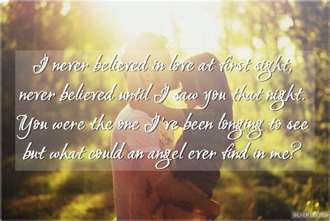 I do believe in love at first sight.its when you get this fluttering feeling from deep down inside.its when all you do is think about that special someone and all you do is smile.love at first sight is really true in this world.you just have to find the right person. I Never Believed in Love at First Sight - SILVER QUOTES