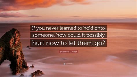 Shannon L Alder Quote If You Never Learned To Hold Onto Someone How Could It Possibly Hurt