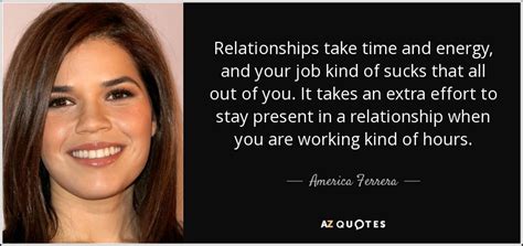 America Ferrera Quote Relationships Take Time And Energy And Your Job Kind Of