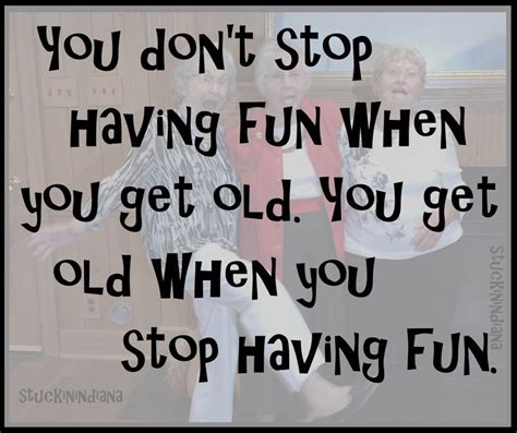 You Dont Stop Having Fun When You Get Old You Get Old When You Stop