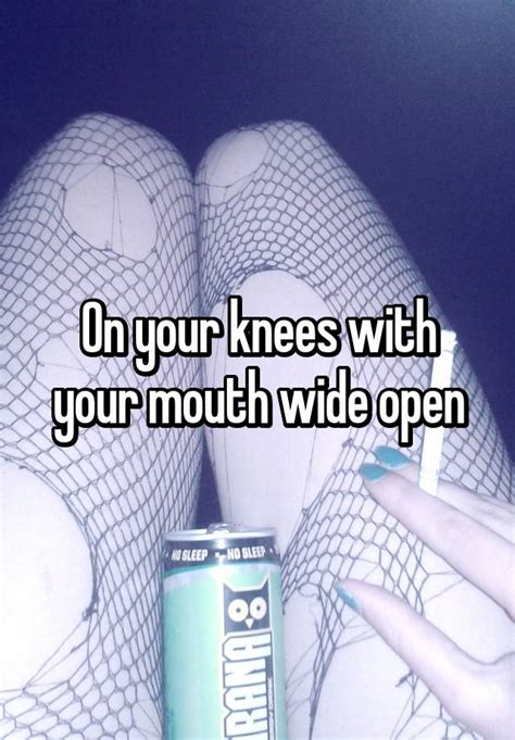 On Your Knees With Your Mouth Wide Open