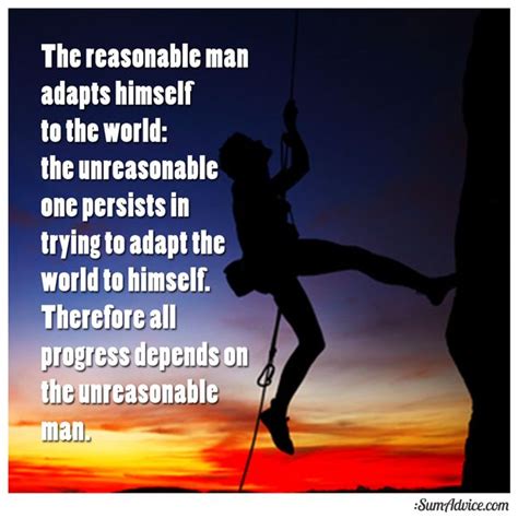 Unreasonable men make the world adapt to them. The reasonable man adapts himself to the world; the unreasonable one persists in trying to adapt ...