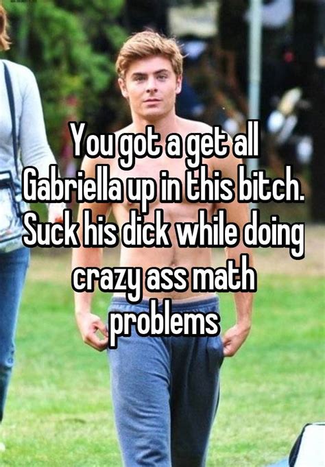 you got a get all gabriella up in this bitch suck his dick while doing crazy ass math problems