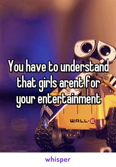 You Have To Understand That Girls Arent For Your Entertainment