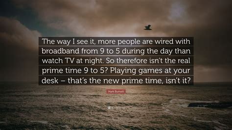See a recent post on tumblr from @annalouises about wired quote. Mark Burnett Quote: "The way I see it, more people are wired with broadband from 9 to 5 during ...