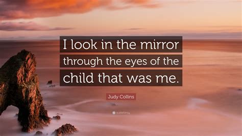 Judy Collins Quote I Look In The Mirror Through The Eyes Of The Child That Was Me 7