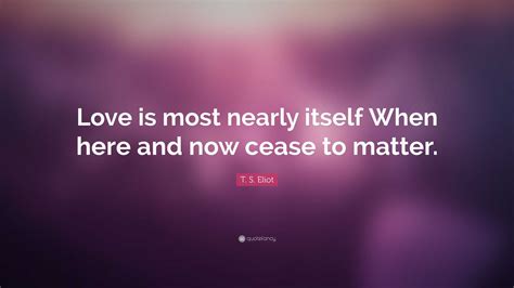 T S Eliot Quote Love Is Most Nearly Itself When Here And Now Cease