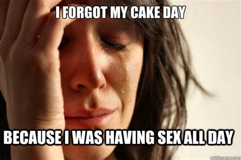 I Forgot My Cake Day Because I Was Having Sex All Day Firstworldproblems Quickmeme