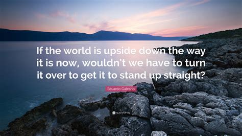 Turn upside down famous quotes & sayings: Eduardo Galeano Quote: "If the world is upside down the way it is now, wouldn't we have to turn ...