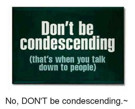 Dont Be Condescending Thats When You Talk Down To People No Dont Be