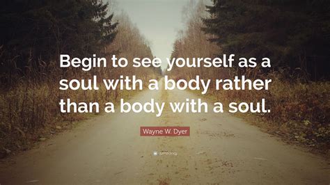 Wayne W Dyer Quote “begin To See Yourself As A Soul With A Body