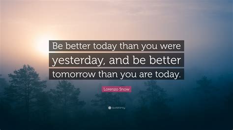 Yesterday is gone, tomorrow is a mystery, today is a blessing. anonymous. Lorenzo Snow Quote: "Be better today than you were yesterday, and be better tomorrow than you ...