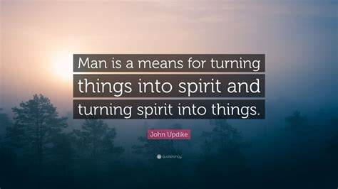 John Updike Quote “man Is A Means For Turning Things Into Spirit And