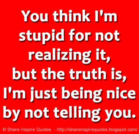 you think i m stupid for not realizing it but the truth is i m just being nice by not telling