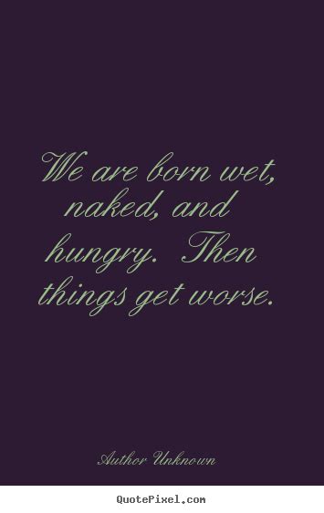 We Are Born Wet Naked And Hungry Then Things Get Worse Author Unknown Best Life Quotes
