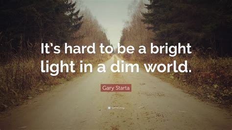 Gary Starta Quote “its Hard To Be A Bright Light In A Dim World”