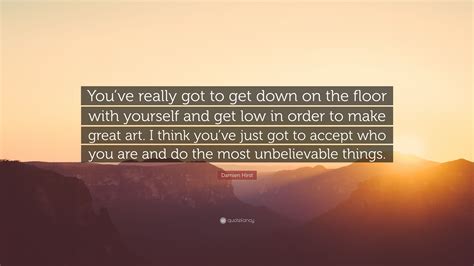 Sourced quotations by the british artist damien hirst (born in 1965). Damien Hirst Quote: "You've really got to get down on the floor with yourself and get low in ...