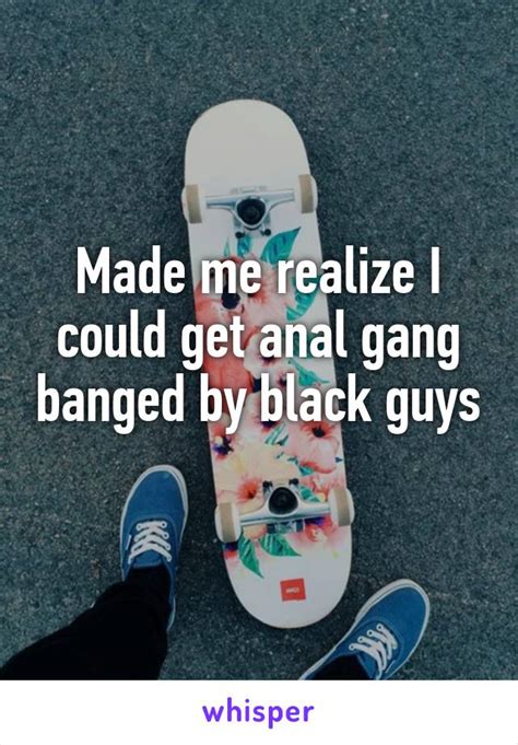 Made Me Realize I Could Get Anal Gang Banged By Black Guys
