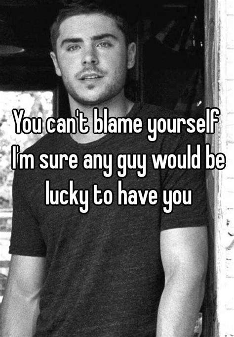 You Cant Blame Yourself Im Sure Any Guy Would Be Lucky To Have You