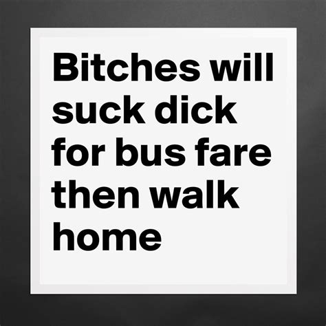 Bitches Will Suck Dick For Bus Fare Then Walk Home Museum Quality