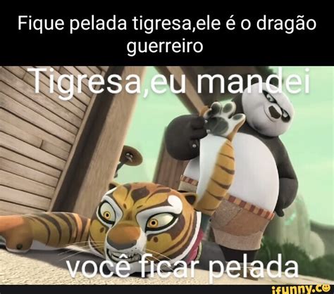 Fique pelada tigresa ele é o dragão guerreiro Tigresa eu mandei você