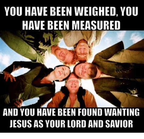 You have been weighed, you have been measured and you have been found wanting. YOU HAVE BEEN WEIGHED YOU HAVE BEEN MEASURED AND YOU HAVE BEEN FOUND WANTING JESUS AS YOUR LORD ...