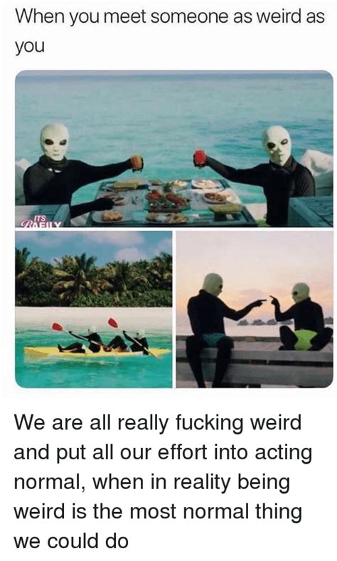 when you meet someone as weird as you its we are all really fucking weird and put all our effort