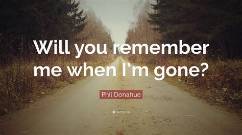 Phil Donahue Quote Will You Remember Me When Im Gone