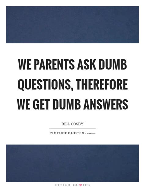 We Parents Ask Dumb Questions Therefore We Get Dumb