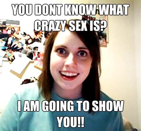 You Dont Know What Crazy Sex Is I Am Going To Show You Overly Attached Girlfriend Quickmeme