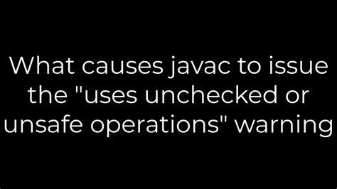 What causes javac to issue the uses unchecked or unsafe operations warning