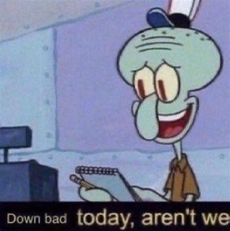 down bad today arent we